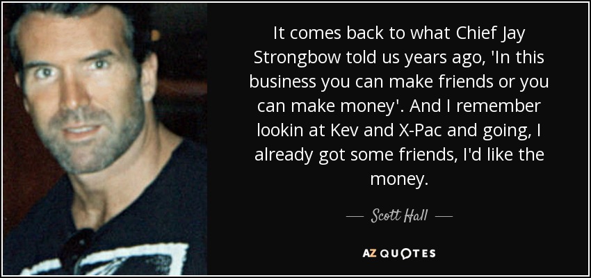 It comes back to what Chief Jay Strongbow told us years ago, 'In this business you can make friends or you can make money'. And I remember lookin at Kev and X-Pac and going, I already got some friends, I'd like the money. - Scott Hall