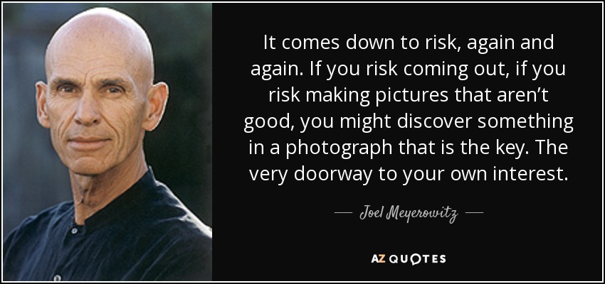 It comes down to risk, again and again. If you risk coming out, if you risk making pictures that aren’t good, you might discover something in a photograph that is the key. The very doorway to your own interest. - Joel Meyerowitz