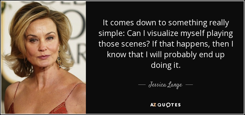 It comes down to something really simple: Can I visualize myself playing those scenes? If that happens, then I know that I will probably end up doing it. - Jessica Lange