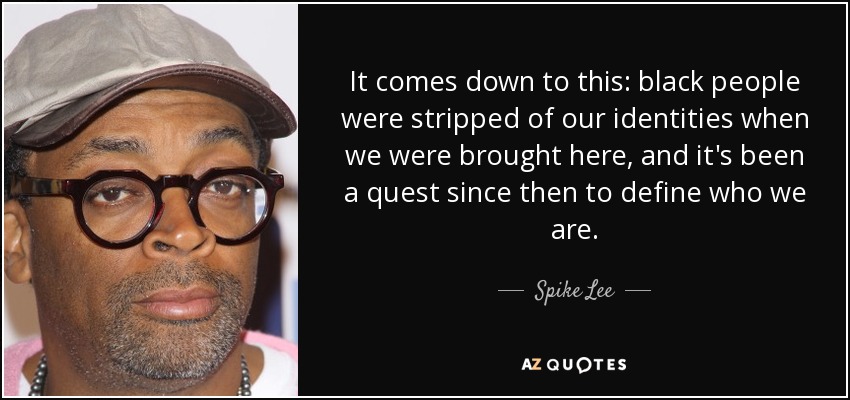 It comes down to this: black people were stripped of our identities when we were brought here, and it's been a quest since then to define who we are. - Spike Lee
