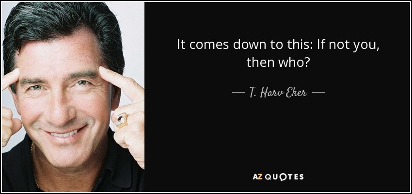 It comes down to this: If not you, then who? - T. Harv Eker