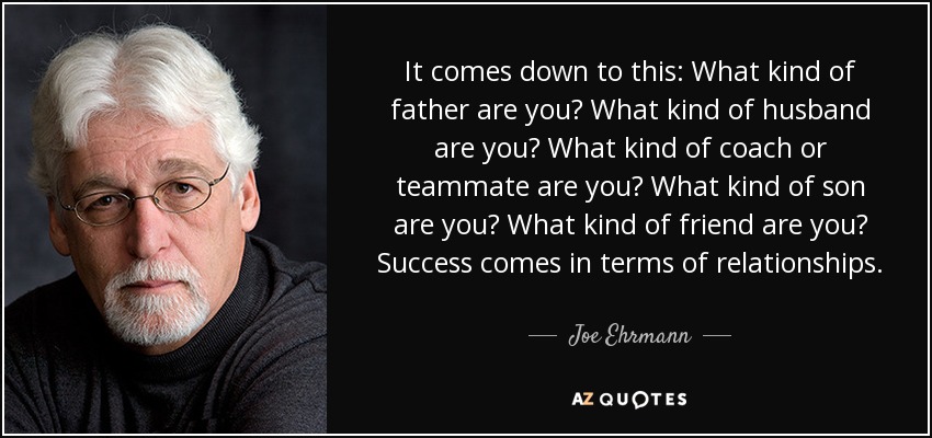 It comes down to this: What kind of father are you? What kind of husband are you? What kind of coach or teammate are you? What kind of son are you? What kind of friend are you? Success comes in terms of relationships. - Joe Ehrmann