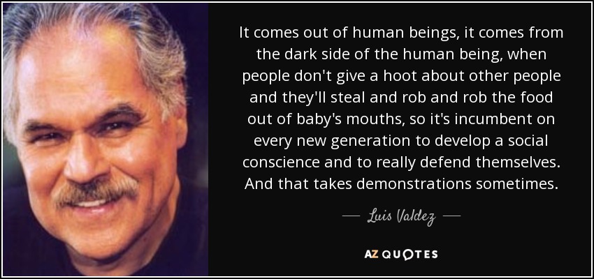 It comes out of human beings, it comes from the dark side of the human being, when people don't give a hoot about other people and they'll steal and rob and rob the food out of baby's mouths, so it's incumbent on every new generation to develop a social conscience and to really defend themselves. And that takes demonstrations sometimes. - Luis Valdez