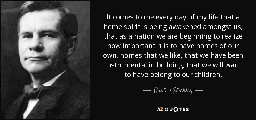 It comes to me every day of my life that a home spirit is being awakened amongst us, that as a nation we are beginning to realize how important it is to have homes of our own, homes that we like, that we have been instrumental in building, that we will want to have belong to our children. - Gustav Stickley