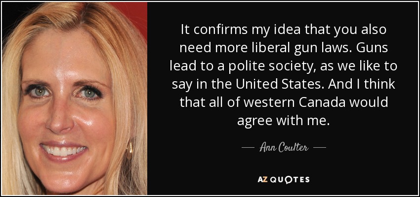 It confirms my idea that you also need more liberal gun laws. Guns lead to a polite society, as we like to say in the United States. And I think that all of western Canada would agree with me. - Ann Coulter