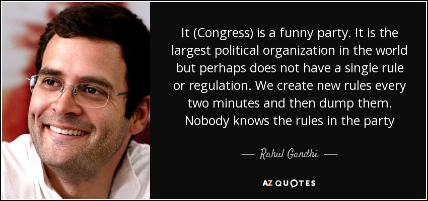 It (Congress) is a funny party. It is the largest political organization in the world but perhaps does not have a single rule or regulation. We create new rules every two minutes and then dump them. Nobody knows the rules in the party - Rahul Gandhi