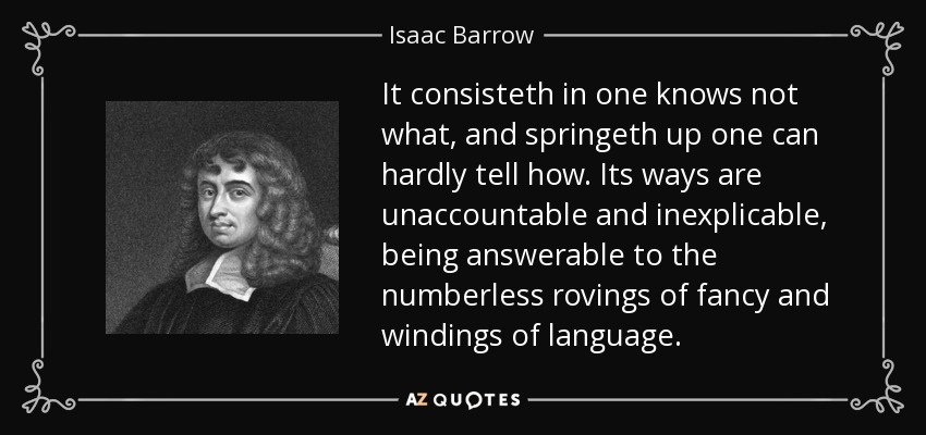 It consisteth in one knows not what, and springeth up one can hardly tell how. Its ways are unaccountable and inexplicable, being answerable to the numberless rovings of fancy and windings of language. - Isaac Barrow