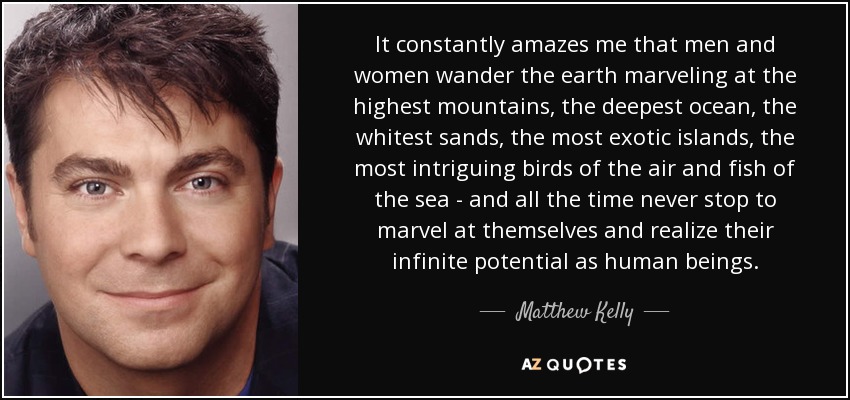 It constantly amazes me that men and women wander the earth marveling at the highest mountains, the deepest ocean, the whitest sands, the most exotic islands, the most intriguing birds of the air and fish of the sea - and all the time never stop to marvel at themselves and realize their infinite potential as human beings. - Matthew Kelly