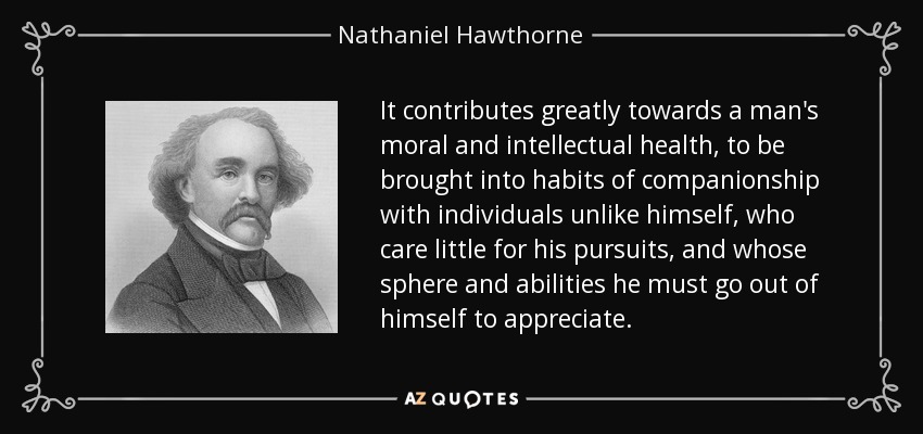 It contributes greatly towards a man's moral and intellectual health, to be brought into habits of companionship with individuals unlike himself, who care little for his pursuits, and whose sphere and abilities he must go out of himself to appreciate. - Nathaniel Hawthorne