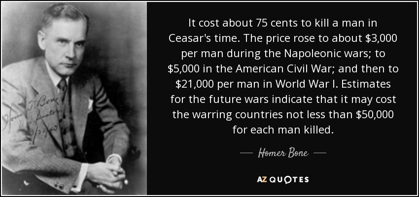 It cost about 75 cents to kill a man in Ceasar's time. The price rose to about $3,000 per man during the Napoleonic wars; to $5,000 in the American Civil War; and then to $21,000 per man in World War I. Estimates for the future wars indicate that it may cost the warring countries not less than $50,000 for each man killed. - Homer Bone