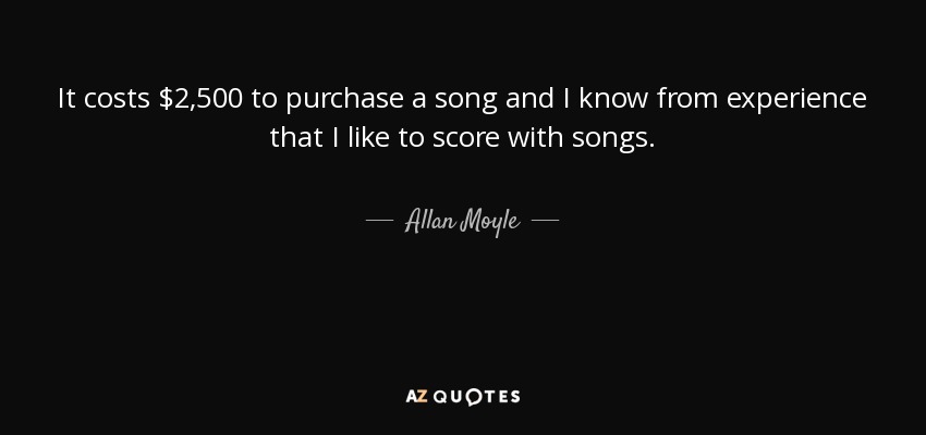 It costs $2,500 to purchase a song and I know from experience that I like to score with songs. - Allan Moyle