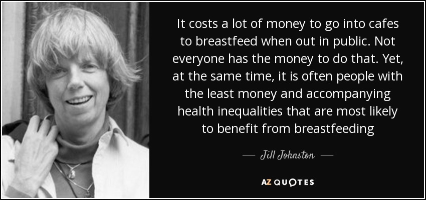 It costs a lot of money to go into cafes to breastfeed when out in public. Not everyone has the money to do that. Yet, at the same time, it is often people with the least money and accompanying health inequalities that are most likely to benefit from breastfeeding - Jill Johnston