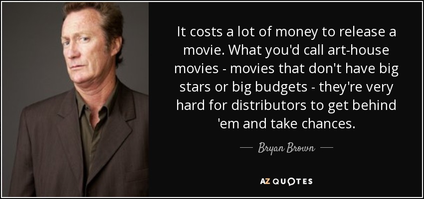 It costs a lot of money to release a movie. What you'd call art-house movies - movies that don't have big stars or big budgets - they're very hard for distributors to get behind 'em and take chances. - Bryan Brown