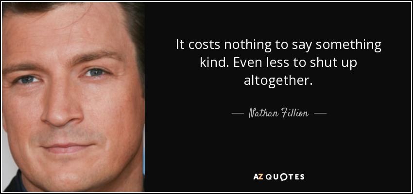 It costs nothing to say something kind. Even less to shut up altogether. - Nathan Fillion