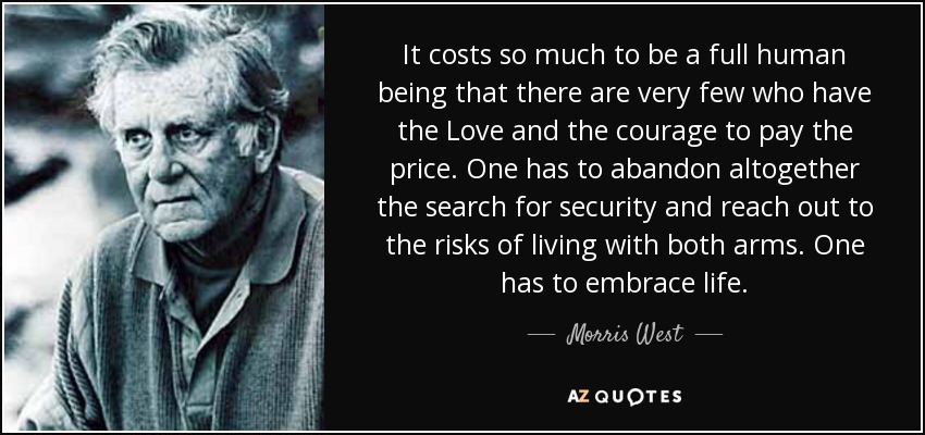 It costs so much to be a full human being that there are very few who have the Love and the courage to pay the price. One has to abandon altogether the search for security and reach out to the risks of living with both arms. One has to embrace life. - Morris West