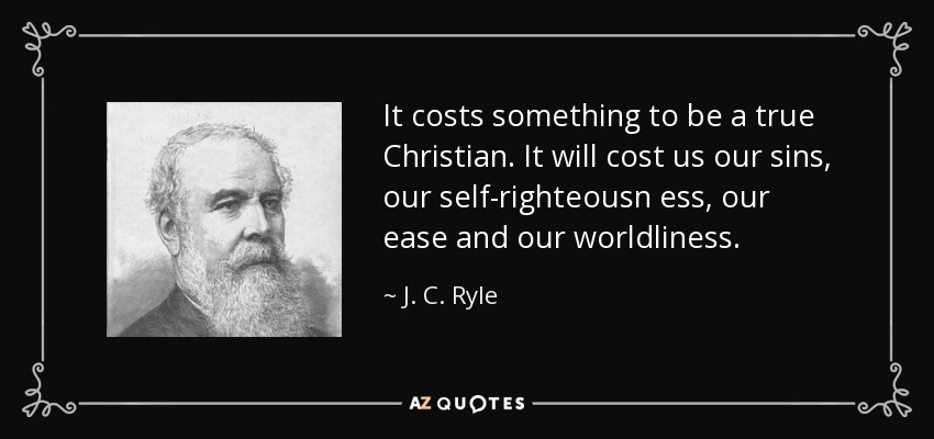 It costs something to be a true Christian. It will cost us our sins, our self-righteousn ess, our ease and our worldliness. - J. C. Ryle