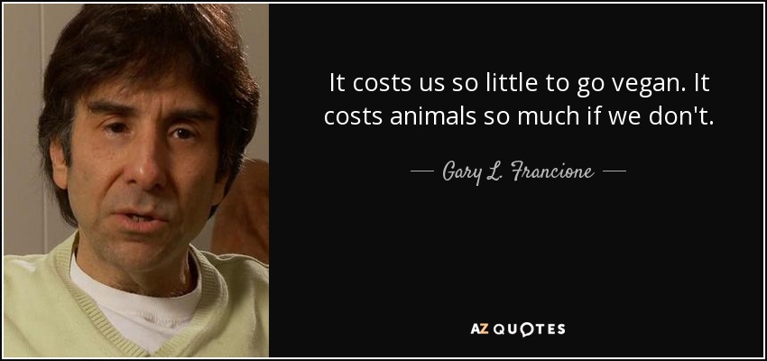 It costs us so little to go vegan. It costs animals so much if we don't. - Gary L. Francione