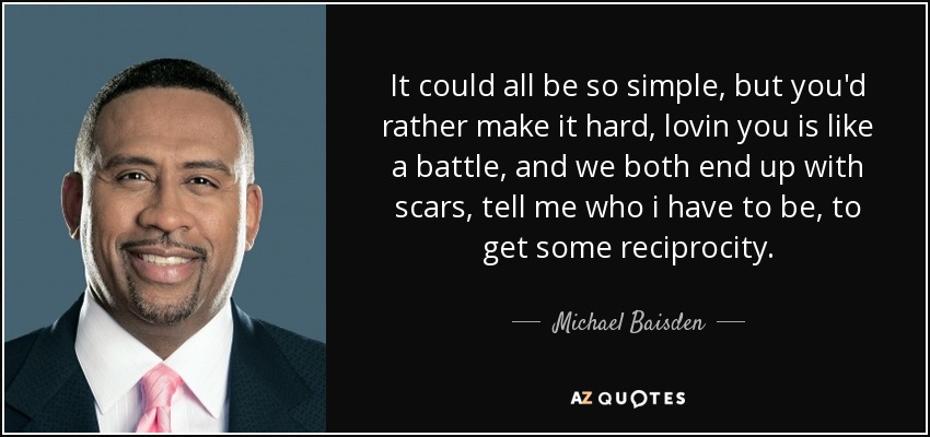 It could all be so simple, but you'd rather make it hard, lovin you is like a battle, and we both end up with scars, tell me who i have to be, to get some reciprocity. - Michael Baisden