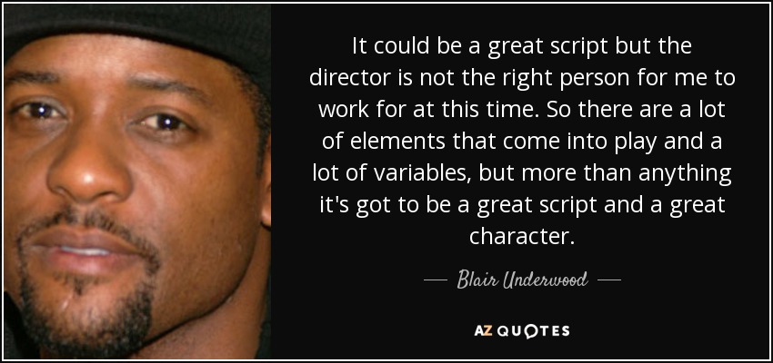 It could be a great script but the director is not the right person for me to work for at this time. So there are a lot of elements that come into play and a lot of variables, but more than anything it's got to be a great script and a great character. - Blair Underwood