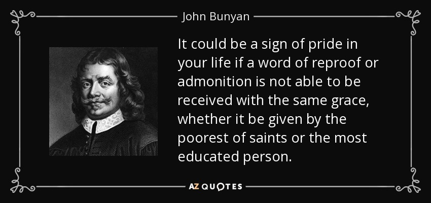 It could be a sign of pride in your life if a word of reproof or admonition is not able to be received with the same grace, whether it be given by the poorest of saints or the most educated person. - John Bunyan