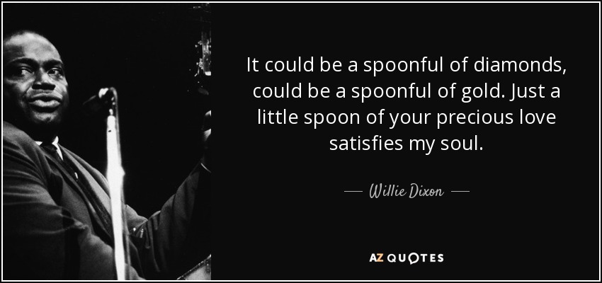 It could be a spoonful of diamonds, could be a spoonful of gold. Just a little spoon of your precious love satisfies my soul. - Willie Dixon