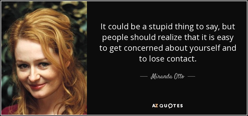 It could be a stupid thing to say, but people should realize that it is easy to get concerned about yourself and to lose contact. - Miranda Otto