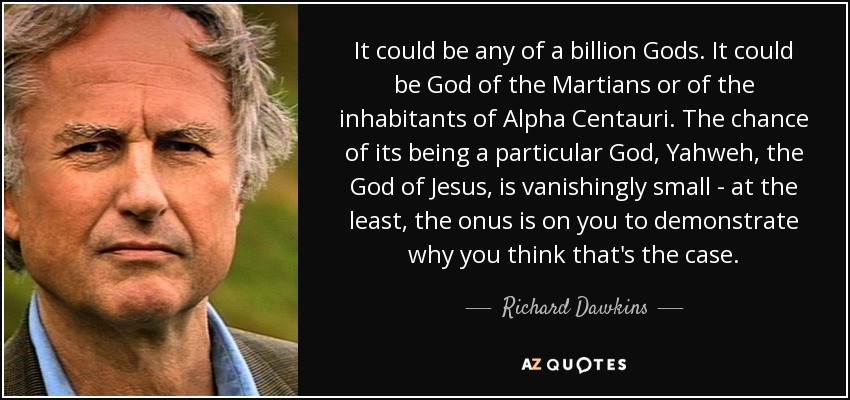 It could be any of a billion Gods. It could be God of the Martians or of the inhabitants of Alpha Centauri. The chance of its being a particular God, Yahweh, the God of Jesus, is vanishingly small - at the least, the onus is on you to demonstrate why you think that's the case. - Richard Dawkins