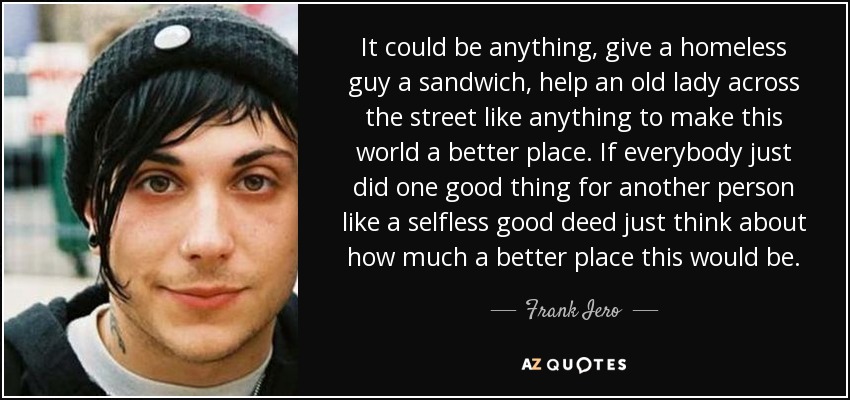 It could be anything, give a homeless guy a sandwich, help an old lady across the street like anything to make this world a better place. If everybody just did one good thing for another person like a selfless good deed just think about how much a better place this would be. - Frank Iero