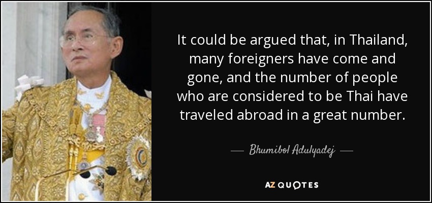 It could be argued that, in Thailand, many foreigners have come and gone, and the number of people who are considered to be Thai have traveled abroad in a great number. - Bhumibol Adulyadej