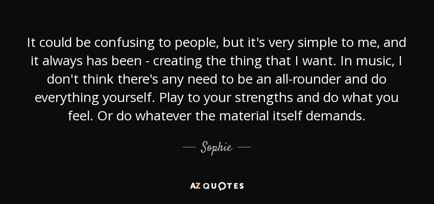 It could be confusing to people, but it's very simple to me, and it always has been - creating the thing that I want. In music, I don't think there's any need to be an all-rounder and do everything yourself. Play to your strengths and do what you feel. Or do whatever the material itself demands. - Sophie