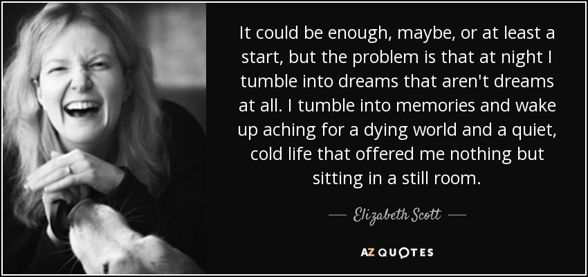 It could be enough, maybe, or at least a start, but the problem is that at night I tumble into dreams that aren't dreams at all. I tumble into memories and wake up aching for a dying world and a quiet, cold life that offered me nothing but sitting in a still room. - Elizabeth Scott