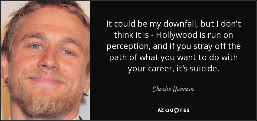 It could be my downfall, but I don't think it is - Hollywood is run on perception, and if you stray off the path of what you want to do with your career, it's suicide. - Charlie Hunnam
