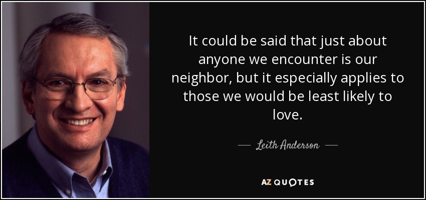 It could be said that just about anyone we encounter is our neighbor, but it especially applies to those we would be least likely to love. - Leith Anderson