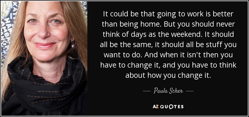 It could be that going to work is better than being home. But you should never think of days as the weekend. It should all be the same, it should all be stuff you want to do. And when it isn't then you have to change it, and you have to think about how you change it. - Paula Scher