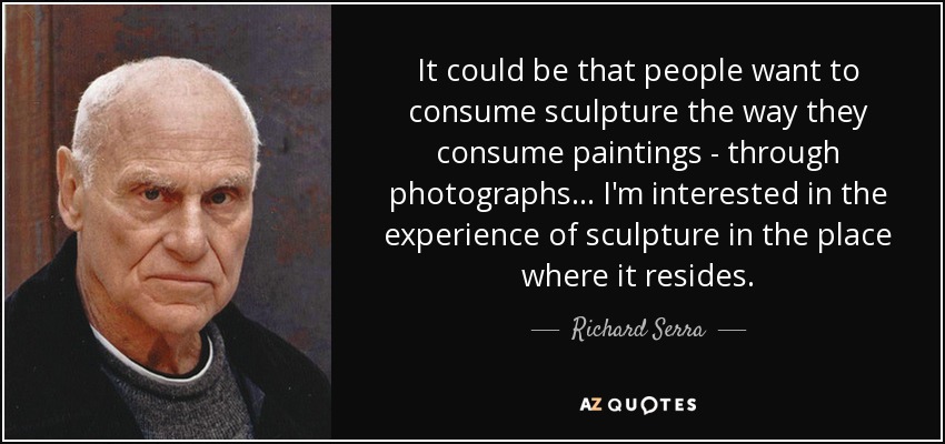 It could be that people want to consume sculpture the way they consume paintings - through photographs... I'm interested in the experience of sculpture in the place where it resides. - Richard Serra
