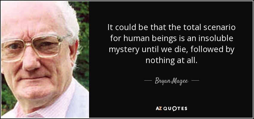 It could be that the total scenario for human beings is an insoluble mystery until we die, followed by nothing at all. - Bryan Magee