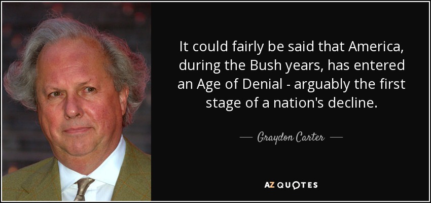 It could fairly be said that America, during the Bush years, has entered an Age of Denial - arguably the first stage of a nation's decline. - Graydon Carter