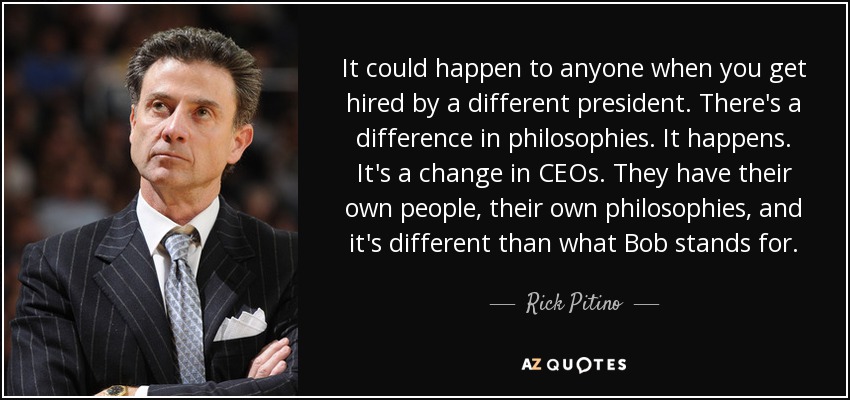 It could happen to anyone when you get hired by a different president. There's a difference in philosophies. It happens. It's a change in CEOs. They have their own people, their own philosophies, and it's different than what Bob stands for. - Rick Pitino
