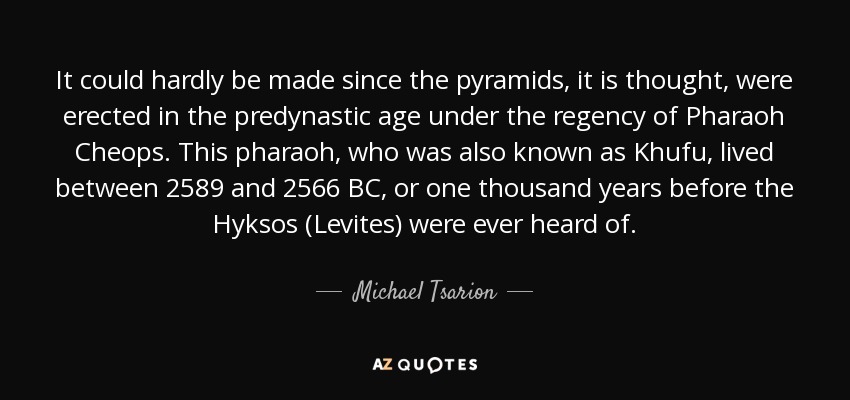 It could hardly be made since the pyramids, it is thought, were erected in the predynastic age under the regency of Pharaoh Cheops. This pharaoh, who was also known as Khufu, lived between 2589 and 2566 BC, or one thousand years before the Hyksos (Levites) were ever heard of. - Michael Tsarion