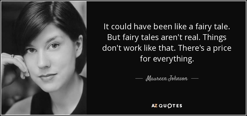 It could have been like a fairy tale. But fairy tales aren't real. Things don't work like that. There's a price for everything. - Maureen Johnson