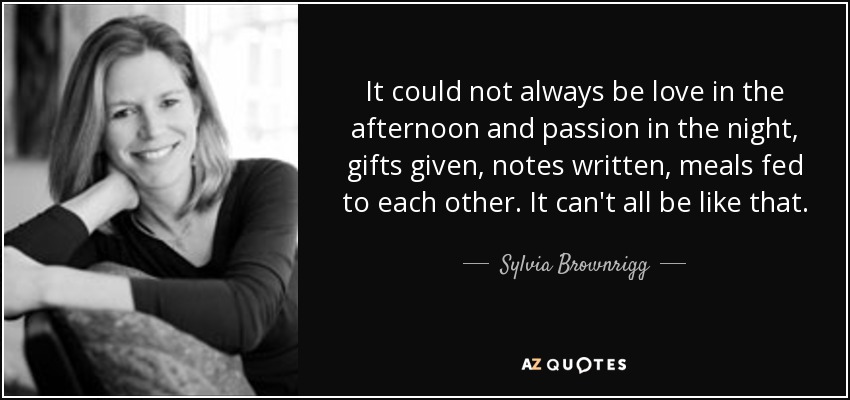 It could not always be love in the afternoon and passion in the night, gifts given, notes written, meals fed to each other. It can't all be like that. - Sylvia Brownrigg