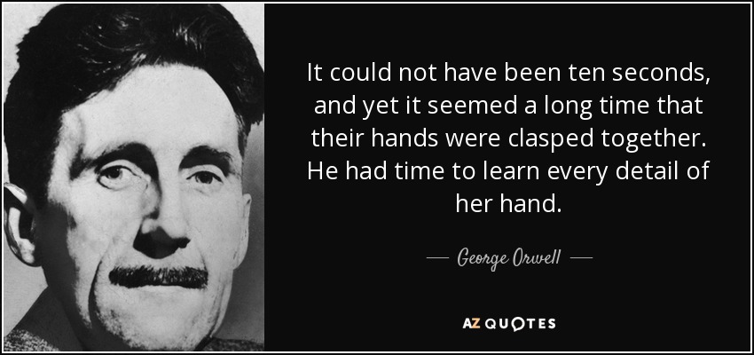 It could not have been ten seconds, and yet it seemed a long time that their hands were clasped together. He had time to learn every detail of her hand. - George Orwell