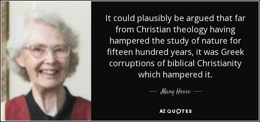 It could plausibly be argued that far from Christian theology having hampered the study of nature for fifteen hundred years, it was Greek corruptions of biblical Christianity which hampered it. - Mary Hesse