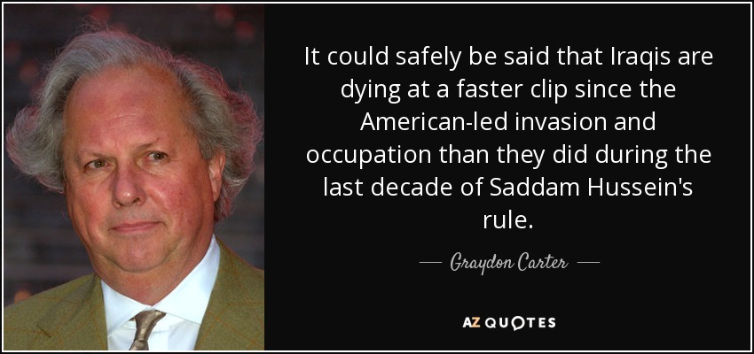 It could safely be said that Iraqis are dying at a faster clip since the American-led invasion and occupation than they did during the last decade of Saddam Hussein's rule. - Graydon Carter