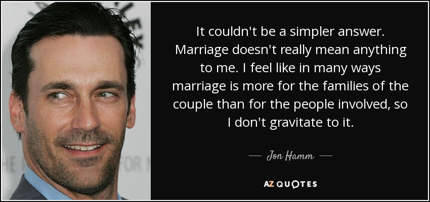 It couldn't be a simpler answer. Marriage doesn't really mean anything to me. I feel like in many ways marriage is more for the families of the couple than for the people involved, so I don't gravitate to it. - Jon Hamm