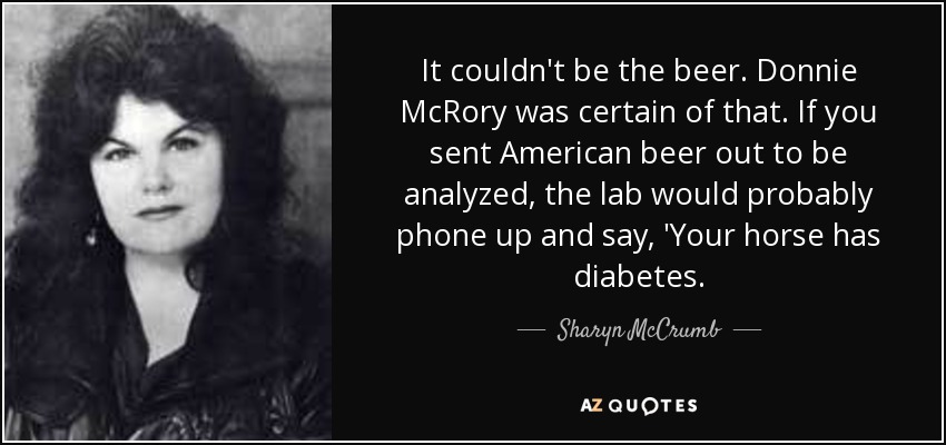 It couldn't be the beer. Donnie McRory was certain of that. If you sent American beer out to be analyzed, the lab would probably phone up and say, 'Your horse has diabetes. - Sharyn McCrumb
