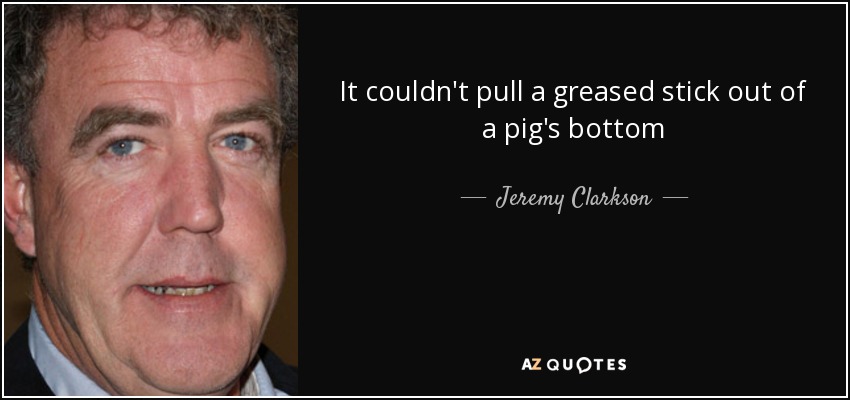 It couldn't pull a greased stick out of a pig's bottom - Jeremy Clarkson