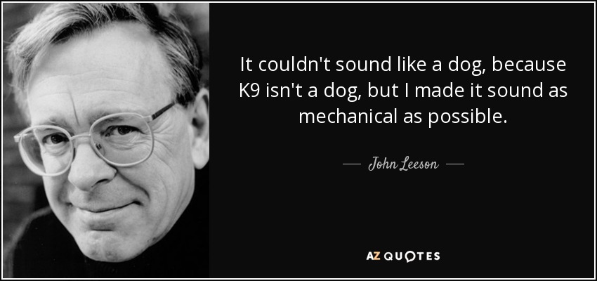 It couldn't sound like a dog, because K9 isn't a dog, but I made it sound as mechanical as possible. - John Leeson