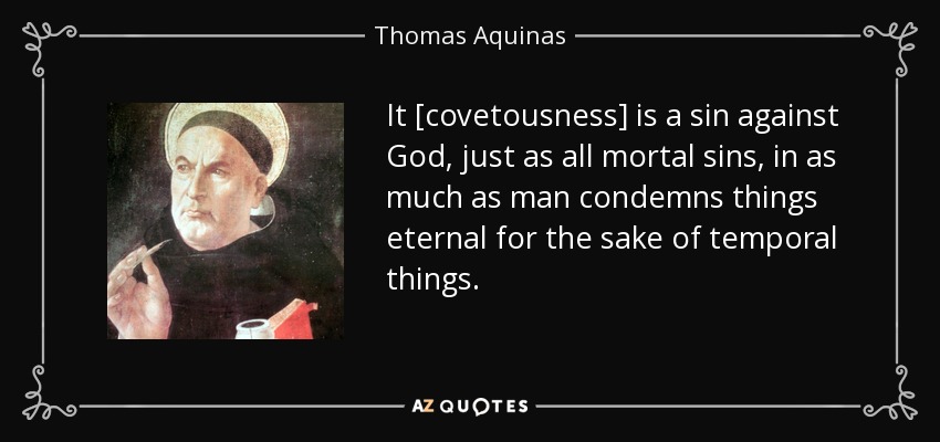 It [covetousness] is a sin against God, just as all mortal sins, in as much as man condemns things eternal for the sake of temporal things. - Thomas Aquinas