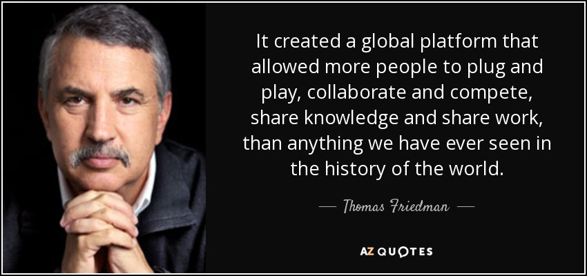 It created a global platform that allowed more people to plug and play, collaborate and compete, share knowledge and share work, than anything we have ever seen in the history of the world. - Thomas Friedman